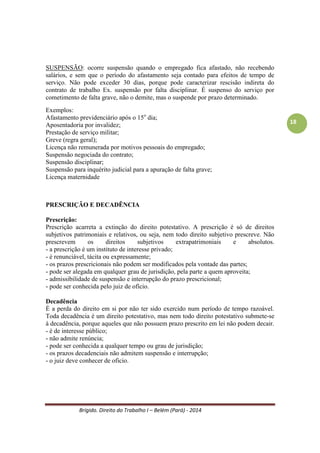 Brígido. Direito do Trabalho I – Belém (Pará) - 2014 
18 
Essência da terceirização: 
- não quebrar a Pessoalidade e Subordinação. 
Pessoalidade – requisitos próprios do indivíduo. 
Subordinação – o empregado tem o dever de receber ordens. 
Na terceirização ocorre a SOLIDARIEDADE e SUBSIDIARIEDADE 
SOLIDARIEDADE - A solidariedade no contrato de trabalho, significa que a empresa tomadora dos serviços ou produtos terceirizados (a empresa cliente e a empresa fornecedora) são igualmente responsáveis pelas obrigações resultantes da relação empregatícia. O vínculo jurídico existe entre ambas as empresas, responsabilizando-as por qualquer pagamento não realizado, dentro da legislação trabalhista. Uma única condenação trabalhista atinge duas empresas. É necessário que a TOMADORA tenha litisconsórcio passiva. 
SUBSIDIARIEDADE - A subsidiariedade no contrato de terceirização ocorre quando a empresa prestadora de serviços ou fornecedora de produtos não cumpre suas obrigações, ficando a empresa tomadora, ou seja, a empresa contratante, responsável pelos débitos não cumpridos pela prestadora. Neste caso, a empresa tomadora somente se responsabilizará pelas obrigações se estas não forem cumpridas pela empresa prestadora. 
Diferenças: 
SOLIDARIEDADE: a responsabilidade das duas empresas é igual. 
SUBSIDIARIEDADE: se a empresa de serviços não cumprir suas obrigações, a outra será notificada a pagar o débito. 
SUSPENSÃO E INTERRUPÇÃO DO CONTRATO DE TRABALHO 
INTERRUPÇÃO: ocorre quando o empregado, embora sem prestar serviço, deva ser remunerado e o período interrompido contabilizado para efeito de tempo de serviço. Condições: não trabalha, recebe pelo que não trabalhou e o período é contabilizado como tempo de serviço para fins previdenciários. Ex. férias. 
Exemplos: 
Encargos públicos de curta duração (audiências); 
Afastamento por doença até o 15o dia; 
Descansos trabalhistas remunerados (férias, feriados, repousos remunerados); 
Afastamento por aborto (2 semanas – 395, CLT); 
Licença remunerada concedida pelo empregador; 
Interrupção dos serviços na empresa resultante de causas acidentais ou de força maior; 
Todas as hipóteses do art. 473 da CLT. 
 