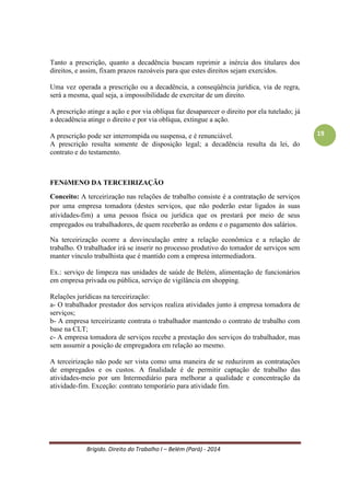 Brígido. Direito do Trabalho I – Belém (Pará) - 2014 
19 
SUSPENSÃO: ocorre suspensão quando o empregado fica afastado, não recebendo salários, e sem que o período do afastamento seja contado para efeitos de tempo de serviço. Não pode exceder 30 dias, porque pode caracterizar rescisão indireta do contrato de trabalho Ex. suspensão por falta disciplinar. É suspenso do serviço por cometimento de falta grave, não o demite, mas o suspende por prazo determinado. 
Exemplos: 
Afastamento previdenciário após o 15o dia; 
Aposentadoria por invalidez; 
Prestação de serviço militar; 
Greve (regra geral); 
Licença não remunerada por motivos pessoais do empregado; 
Suspensão negociada do contrato; 
Suspensão disciplinar; 
Suspensão para inquérito judicial para a apuração de falta grave; 
Exceção: licença decorrente de doença: nos quinze primeiros dias quem paga é o trabalhador. Em caso de interrupção, a partir do décimo sexto dia não recebe mais o salário e entra de beneficio. OINSS paga enquanto for necessário (Art. 471 CLT). 
Diferenciação: 
Suspensão 
Interrupção 
Trabalho 
NÃO 
NÃO 
Salário 
NÃO 
SIM 
Tempo de serviço 
NÃO 
SIM 
Na suspensão há ausência de trabalho, salário e tempo de serviço. 
Na interrupção há ausência de trabalho e manutenção do pagamento de salário e contagem de tempo de serviço. 
RESCISÃO DO CONTRATO (Art 479, 480, 481 CLT) 
Em tempo de 6 meses ocorre rescisão sem justa causa. O FGTS (8%) é proporcional ao que deixou de trabalhar, assim como as férias e projeção de 13º salário. Se a rescisão de um contrato for COM justa causa o empregado só recebe os dias trabalhados. 
Cláusula assecuratória de rescisão antecipada do Contrato de Trabalho (489-480) – se prevista há uma atitude sem reincidência. 
Flexibilização do contrato 
Lei 6019/74, § 2º – duração de três meses, no máximo. Cria empresas de trabalho temporário para contratação e alocação como prestadora de serviços. É DIFERENTE de Terceirização. 
Art 455 CLT – Empreitada 
Responsabilidade subsidiária – pressupõe que haja responsabilidade PRINCIPAL. Complementa a obrigação do principal. 
Empresador tomadora de Serviços (ETS) – responsável somente como subsidiária.  