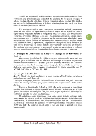 Brígido. Direito do Trabalho I – Belém (Pará) - 2014 
3 
1 - Princípio da Proteção 
O objetivo é de proteger o empregado, parte mais frágil da relação de emprego. A partir desse princípio, surgem outros três princípios: 
- da aplicação da norma mais favorável ao trabalhador 
- da condição mais benéfica ao trabalhador 
- e o in dubio pro operario. 
a) Princípio da Norma Mais Favorável 
O operador do Direito do Trabalho deve optar pela regra mais favorável ao obreiro em três situações ou dimensões distintas: no instante da elaboração da regra; no contexto de confronto entre regras concorrentes (hierarquia); e no contexto de interpretação das regras jurídicas. Como consequência tem-se a superioridade hierárquica das normas mais benéficas ao trabalhador em relação às mais prejudiciais. 
Art. 620 – As condições estabelecidas em Convenção quando mais favoráveis, prevalecerão sobre as estipuladas em Acordo. (CLT) 
b) Princípio da Condição (ou cláusula) mais Benéfica 
Semelhante ao anterior, com a diferença que é aplicado às cláusulas contratuais, enquanto o anterior dirige-se às leis. As normas (contratuais) que protegem o trabalhador devem ser entendidas como direito adquirido, ou seja, caso tais normas venham a sofrer alterações em prejuízo ao trabalhador, uma vez revogadas ou alteradas, só alcançarão os trabalhadores admitidos após a revogação ou alteração. 
Não envolve conflito de regras, mas somente de cláusulas contratuais (tácitas ou expressas; oriundas do próprio pacto ou de regulamento de empresa). Súmula nº 51 do TST As cláusulas regulamentares, que revoguem ou alterem vantagens deferidas anteriormente, só atingirão os trabalhadores admitidos após a revogação ou alteração do regulamento. 
c) Princípio “in dubio pro operario” 
Cabe ao juiz, quando se deparar com a pluriexistência de sentidos da norma, interpretar a norma em favor da parte mais fraca na relação jurídica trabalhista, isto é, o empregado. 
Foi abarcado pelo princípio da norma mais favorável. É semelhante ao “in dubio pro reo” do Direito Penal e significa que, havendo dúvida, o aplicador da lei deverá aplicá-la da maneira mais benéfica ao trabalhador. 
2 - Princípio da Primazia da Realidade 
A realidade de fato (fática, presenciada somente em virtude dos fatos da vida real) deve ter prioridade sobre as cláusulas pactuadas entre seus signatários, pois é comum que as partes compactuem de uma forma e ao revés de cumprirem o estipulado, a prática demonstra outra realidade. Em caso de desacordo entre a realidade e o que está documentado, deverá prevalecer a realidade. 
 