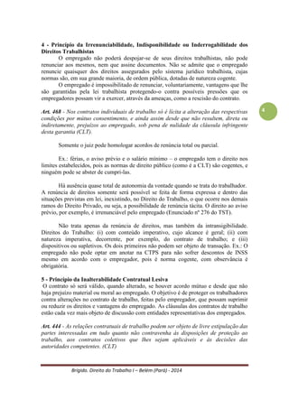 Brígido. Direito do Trabalho I – Belém (Pará) - 2014 
4 
A força dos documentos escritos é relativa e estes sucumbem às evidências que o contrariem, que demonstrem que a realidade foi diferente do que estava no papel. A relação jurídica definida pelos fatos define a verdadeira relação jurídica. Isto significa que as relações jurídicas trabalhistas se definem pela situação de fato, isto é, pela forma como se realizou a prestação de serviços. 
Ex.: contrato no qual as partes estabelecem que uma intermediará vendas para a outra em uma relação de representação comercial, regida por lei específica, sendo o representante registrado perante o competente órgão de classe dos representantes comerciais. O contrato é firmado e, por anos a fio, as partes cumprem-no à risca, até que o representado resolve rescindir o contrato nos termos da lei aplicável a esta modalidade de relação jurídica. Se o representante, sentindo-se lesado, resolver propor ação trabalhista contra o representado, alegando relação de emprego e o juiz do trabalho concordar sobre a presença de elementos dessa relação de emprego, condenará o representado a pagar ao representante as verbas de natureza trabalhista aplicáveis, desconsiderando os termos do contrato. 
3 - Princípio da Continuidade da Relação de Emprego ou da Subsistência do Contrato 
Os contratos de trabalho são válidos por tempo indeterminado como mais uma garantia que o trabalhador tem em relação ao emprego com amparo tanto Constitucional quanto do Tribunal Superior do Trabalho (TST). Informa que é de interesse do Direito do Trabalho a permanência do vínculo de emprego, com a integração do trabalhador na estrutura e dinâmica empresariais. Há o preceito constitucional do direito adquirido na Constituição Federal (CF/88) e no Decreto-Lei nº 5.452/1943 – Consolidação das Leis de Trabalho (CLT) - art. 10 e 448.. Constituição Federal de 1988 Art. 7º - São direitos dos trabalhadores urbanos e rurais, além de outros que visem à melhoria de sua condição social: I - relação de emprego protegida contra despedida arbitrária ou sem justa causa, nos termos de lei complementar, que preverá indenização compensatória, dentre outros direitos; 
Embora a Constituição Federal de 1988 não tenha assegurado a estabilidade absoluta do trabalhador, a interpretação das normas referentes às indenizações devidas, quando da dispensa do empregado sem justa causa, sugere a presunção da duração do contrato de trabalho por tempo indeterminado. 
O contrato por prazo determinado (obra certa, escopo limitado no tempo etc) é uma exceção, por isso tem restrições na legislação trabalhista, como o limite máximo de dois anos e a possibilidade de uma única renovação (art. 445, CLT). O contrato de experiência é o mais usual dos contratos por tempo determinado e tem duração limitada de 90 dias (art.445, parágrafo único), após o qual terá início o contrato por prazo indeterminado.  
