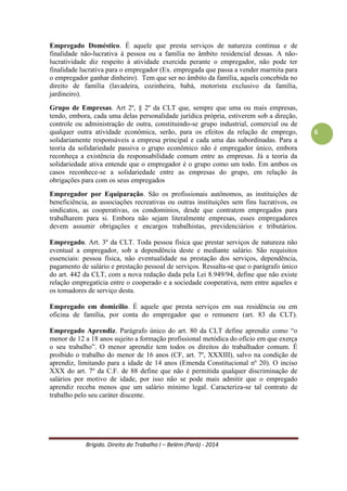Brígido. Direito do Trabalho I – Belém (Pará) - 2014 
6 
Art. 468 - Nos contratos individuais de trabalho só é lícita a alteração das respectivas condições por mútuo consentimento, e ainda assim desde que não resultem, direta ou indiretamente, prejuízos ao empregado, sob pena de nulidade da cláusula infringente desta garantia. Parágrafo único - Não se considera alteração unilateral a determinação do empregador para que o respectivo empregado reverta ao cargo efetivo, anteriormente ocupado, deixando o exercício de função de confiança. (CLT) 
É nula, sem qualquer qualidade de gerar efeitos jurídicos, qualquer disposição contratual sem a prévia concordância das partes envolvidas. 
6 - Princípio da Imperatividade das Normas Trabalhistas 
Impossibilidade de, nos contratos de trabalho, sejam pactuadas cláusulas que violem as normas de Direito do Trabalho. As normas trabalhistas devem prevalecer nas relações de emprego, sendo vedada, em regra, a declaração bilateral de vontade, por parte do empregado e empregador, que tenha objetivo de afastar as partes das normas trabalhistas. Ex.: o salário não pode ser inferior ao salário mínimo vigente; a jornada não pode ser superior a 8 horas, salvo em acordos. 
h) Princípio da Intangibilidade Salarial 
Como consequência do princípio da inalterabilidade contratual lesiva, o presente princípio visa proteger o salário do trabalhador, que, por não ter a possibilidade de receber os grandes lucros advindos de trabalho, não deve depender da economia, mesmo que indiretamente, para receber o salário. Outro fator que justifica a existência desse princípio é a dependência do salário para a sobrevivência do trabalhador. 
A irredutibilidade do salário não é absoluta, podendo ocorrer a redução por convenção ou acordo coletivo. 
CONCEITOS NO DIREITO DO TRABALHO 
Empregador: Art. 2º da CLT. É a empresa, individual ou coletiva, que assumindo os riscos da atividade econômica, admite, assalaria e dirige a prestação pessoal de serviço. Ainda, complementa a norma celetista, que se equiparam ao empregador, para os efeitos exclusivos da relação de emprego, os profissionais liberais, as instituições de beneficência, as associações recreativas ou outras instituições sem fins lucrativos, que admitem trabalhadores como empregados. 
Empregado Rural: Art. 3º da Lei 5.889/73. É a pessoa física ou jurídica, proprietária ou não, que explore atividade agroeconômica, em caráter permanente ou temporário, diretamente ou por meios de prepostos e com auxílio de empregados. Incluí-se a exploração industrial em estabelecimento agrário, situada nesta atividade econômica, desde que não compreendida no âmbito da CLT. Também é a pessoa física que, habitualmente, em caráter profissional, e por conta de terceiros, execute serviços de natureza agrária mediante utilização de trabalho de outrem (art. 4º da Lei 5.889/73). 
 