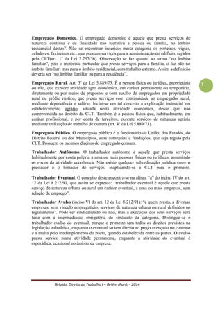 Brígido. Direito do Trabalho I – Belém (Pará) - 2014 
7 
Empregado Doméstico. É aquele que presta serviços de natureza contínua e de finalidade não-lucrativa à pessoa e/ou à família no âmbito residencial das mesmas. A não-lucratividade diz respeito à atividade exercida perante o empregador, não pode ter finalidade lucrativa para o empregador (Ex. empregada que passa a vender marmita para o empregador ganhar dinheiro). Tem que ser no âmbito da família, aquela concebida no direito de família (lavadeira, cozinheira, babá, motorista exclusivo da família, jardineiro). 
Grupo de Empresas. Art 2º, §2º - CLT - sempre que uma ou mais empresas, embora com personalidade jurídica própria, estiverem sob a direção, controle ou administração de outra, constituindo-se grupo industrial, comercial ou de qualquer outra atividade econômica, serão, para os efeitos da relação de emprego, solidariamente responsáveis a empresa principal e cada uma das subordinadas. Para a teoria da solidariedade passiva o grupo econômico não é empregador único, embora reconheça a existência da responsabilidade comum entre as empresas. A teoria da solidariedade ativa entende que o empregador é o grupo como um todo. Em ambos reconhece-se a solidariedade entre as empresas do grupo, em relação às obrigações para com os empregados. 
Empregador por Equiparação. São os profissionais autônomos, as instituições de beneficiência, as associações recreativas ou outras instituições sem fins lucrativos, os sindicatos, as cooperativas, os condomínios, desde que contratem empregados para trabalharem para si. Embora não sejam literalmente empresas, esses empregadores devem assumir obrigações e encargos trabalhistas, previdenciários e tributários. 
Empregado. Art. 3º da CLT. Toda pessoa física que prestar serviços de natureza não eventual a empregador, sob a dependência deste e mediante salário. São requisitos essenciais: pessoa física, não eventualidade na prestação dos serviços, dependência, pagamento de salário e prestação pessoal de serviços. Ressalta-se que o parágrafo único do art. 442 da CLT, com a nova redação dada pela Lei 8.949/94, define que não existe relação empregatícia entre o cooperado e a sociedade cooperativa, nem entre aqueles e os tomadores de serviço desta. 
Empregado em domicílio. É aquele que presta serviços na residência ou em oficina de família, por conta do empregador que o remunere (art. 83 da CLT). 
Empregado Aprendiz. O Parágrafo único do art. 80 da CLT define aprendiz como “o menor de 12 a 18 anos sujeito a formação profissional metódica do ofício em que exerça o seu trabalho”. O menor aprendiz possui todos os direitos do trabalhador comum. “É proibido o trabalho do menor de 16 anos, salvo na condição de aprendiz, limitando para a idade de 14 anos” (CF, art. 7º, XXXIII e Emenda Constitucional nº 20). O inciso XXX do art. 7º da CF define que não é permitida qualquer discriminação de salários por motivo de idade, por isso não se admite que o empregado aprendiz receba menos que um salário mínimo legal. Caracteriza-se tal contrato de trabalho pelo caráter discente. 
 