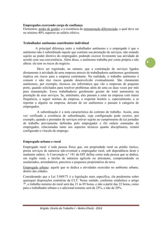 Brígido. Direito do Trabalho I – Belém (Pará) - 2014 
8 
Empregado Público. O empregado público é o funcionário da União, dos Estados, do Distrito Federal ou dos Municípios, suas autarquias e fundações, que seja regido pela CLT. Possuem os mesmos direitos do empregado comum. 
Trabalhador Autônomo. O trabalhador autônomo é aquele que presta serviços habitualmente por conta própria a uma ou mais pessoas físicas ou jurídicas, assumindo os riscos da atividade econômica. Não existe qualquer subordinação jurídica entre o prestador e o tomador de serviços, inaplicando-se a CLT para o primeiro. 
Trabalhador Eventual. O conceito deste está na alínea “a” do inciso IV, art. 12 da Lei 8.212/91: “trabalhador eventual é aquele que presta serviço de natureza urbana ou rural em caráter eventual, a uma ou mais empresas, sem relação de emprego”. 
Trabalhador Avulso (inciso VI do art. 12 da Lei 8.212/91): “é quem presta, a diversas empresas, sem vínculo empregatício, serviços de natureza urbana ou rural definidos no regulamento”. Pode ser sindicalizado ou não, mas a execução dos seus serviços será feita com a intermediação obrigatória do sindicato da categoria. 
O trabalhador avulso possui todos os direitos previstos na legislação trabalhista; presta serviço em uma atividade permanente. O eventual só tem direito ao preço avençado no contrato e a multa pelo inadimplemento do pacto, quando pactuada entre as partes; a atividade do eventual é esporádica, ocasional no âmbito da empresa. 
Empregados exercendo cargo de confiança 
Elementos: poder de gestão e a existência de remuneração diferenciada que deve ser, no mínimo, 40% superior ao salário efetivo. 
Trabalhador autônomo contribuinte individual 
A principal diferença entre o trabalhador autônomo e o empregado é que o autônomo não é subordinado àquele que contrata a prestação de serviços, não estando sujeito ao poder diretivo do empregador, podendo exercer livremente a atividade de acordo com sua conveniência. Além disso, o autônomo trabalha por conta própria e não alheia: possui riscos do negócio. 
A contratação de serviços ligados diretamente à atividade de uma empresa através de trabalhadores autônomos geralmente implica em riscos para a empresa contratante. Na realidade, o trabalho autônomo é comum e não traz riscos quando desenvolvido eventualmente. São claramente autônomos, por exemplo, técnicos em informática que vão a empresas de pequeno porte, quando solicitados para resolver problemas além de uma ou duas vezes por mês para manutenção. Esses trabalhadores geralmente gozam de total autonomia na prestação de seus serviços. Se passam a estar na empresa com maior frequência, a seguir normas da instituição, a respeitar horário e, especialmente, a se reportar a alguém na empresa, deixam de ser autônomos e passam à categoria de empregados. 
A subordinação é característica do contrato de trabalho. Configura-se o vínculo de emprego quando o prestador de serviços estiver sujeito ao cumprimento de (a) jornadas de trabalho previamente definidas pelo empregador e (b) ordens emanadas do empregador, relacionadas tanto aos aspectos técnicos quanto disciplinares. 
 