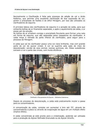 A Usina de Açúcar e sua Automação




Normalmente a Clarificação é feita pelo processo de adição de cal e ácido
fosfórico, que permite uma excelente clarificação de boa supressão de cor,
porém o precipitado de fosfato é de difícil filtragem, por isso são utilizados os
clarificadores de espuma.

O princípio básico dos clarificadores de espuma é a aeração da calda, para que
contenha bolhas de ar finamente separadas, e após o aquecimento da calda, o ar
possa sair da solução.
As bolhas de ar arrastam consigo o precipitado floculante para formar uma nata
em forma de espuma, que são separadas pelos raspadores do clarificador. A
calda limpa é retirada da parte inferior do clarificador, para seguir para o
processo de filtragem.

A calda que saí do clarificador possui uma cor clara brilhante, mas com grande
parte da cor do açúcar cristal. A cor se suprime pela ação de meio de
descoloração: carvão de osso animal, resinas químicas, etc. Estas substâncias
extraem a cor e parte das cinzas, com muita eficiência.




                     Clarificador e Recuperadores de Espuma - Refinadora Catarinense


Depois do processo de descoloração, a calda está praticamente incolor e passa
para os concentradores.

A concentração da calda, consiste em aumentar o brix até 75o, através de
concentradores à placa ou através da evaporação da água em um múltiplo efeito
(tríplice efeito).

A calda concentrada já está pronta para a cristalização, podendo ser utilizada
para a produção do Açúcar Refinado Granulado ou do Açúcar Amorfo.


                                                                                       102
 