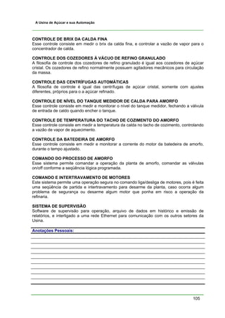 A Usina de Açúcar e sua Automação



CONTROLE DE BRIX DA CALDA FINA
Esse controle consiste em medir o brix da calda fina, e controlar a vazão de vapor para o
concentrador de calda.

CONTROLE DOS COZEDORES À VÁCUO DE REFINO GRANULADO
A filosofia de controle dos cozedores de refino granulado é igual aos cozedores de açúcar
cristal. Os cozedores de refino normalmente possuem agitadores mecânicos para circulação
da massa.

CONTROLE DAS CENTRÍFUGAS AUTOMÁTICAS
A filosofia de controle é igual das centrífugas de açúcar cristal, somente com ajustes
diferentes, próprios para o a açúcar refinado.

CONTROLE DE NÍVEL DO TANQUE MEDIDOR DE CALDA PARA AMORFO
Esse controle consiste em medir e monitorar o nível do tanque medidor, fechando a válvula
de entrada de caldo quando encher o tanque.

CONTROLE DE TEMPERATURA DO TACHO DE COZIMENTO DO AMORFO
Esse controle consiste em medir a temperatura da calda no tacho de cozimento, controlando
a vazão de vapor de aquecimento.

CONTROLE DA BATEDEIRA DE AMORFO
Esse controle consiste em medir e monitorar a corrente do motor da batedeira de amorfo,
durante o tempo ajustado.

COMANDO DO PROCESSO DE AMORFO
Esse sistema permite comandar a operação da planta de amorfo, comandar as válvulas
on/off conforme a seqüência lógica programada.

COMANDO E INTERTRAVAMENTO DE MOTORES
Este sistema permite uma operação segura no comando liga/desliga de motores, pois é feita
uma seqüência de partida e intertravamento para desarme da planta, caso ocorra algum
problema de segurança ou desarme algum motor que ponha em risco a operação da
refinaria.

SISTEMA DE SUPERVISÃO
Software de supervisão para operação, arquivo de dados em histórico e emissão de
relatórios, e interligado a uma rede Ethernet para comunicação com os outros setores da
Usina.

Anotações Pessoais:




                                                                                   105
 