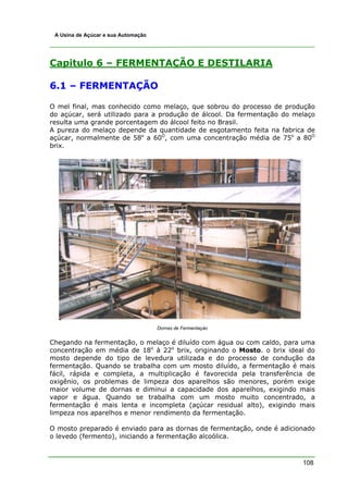 A Usina de Açúcar e sua Automação




Capitulo 6 – FERMENTAÇÃO E DESTILARIA

6.1 – FERMENTAÇÃO

O mel final, mas conhecido como melaço, que sobrou do processo de produção
do açúcar, será utilizado para a produção de álcool. Da fermentação do melaço
resulta uma grande porcentagem do álcool feito no Brasil.
A pureza do melaço depende da quantidade de esgotamento feita na fabrica de
açúcar, normalmente de 58o a 60O, com uma concentração média de 75o a 80O
brix.




                                     Dornas de Fermentaçào


Chegando na fermentação, o melaço é diluído com água ou com caldo, para uma
concentração em média de 18o à 22o brix, originando o Mosto. o brix ideal do
mosto depende do tipo de levedura utilizada e do processo de condução da
fermentação. Quando se trabalha com um mosto diluído, a fermentação é mais
fácil, rápida e completa, a multiplicação é favorecida pela transferência de
oxigênio, os problemas de limpeza dos aparelhos são menores, porém exige
maior volume de dornas e diminui a capacidade dos aparelhos, exigindo mais
vapor e água. Quando se trabalha com um mosto muito concentrado, a
fermentação é mais lenta e incompleta (açúcar residual alto), exigindo mais
limpeza nos aparelhos e menor rendimento da fermentação.

O mosto preparado é enviado para as dornas de fermentação, onde é adicionado
o levedo (fermento), iniciando a fermentação alcoólica.



                                                                         108
 