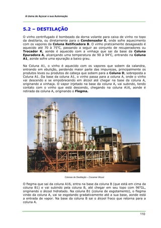 A Usina de Açúcar e sua Automação




5.2 – DESTILAÇÃO
O vinho centrifugado é bombeado da dorna volante para caixa de vinho no topo
da destilaria, ou diretamente para o Condensador E, onde sofre aquecimento
com os vapores da Coluna Retificadora B. O vinho praticamente desagasado é
aquecido até 70 à 75oC, passando a seguir ao conjunto de recuperadores ou
Trocador K, aonde é aquecido com a vinhaça que sai da base da Coluna
Epuradora A, alcançando uma temperatura de 90 à 94oC, entrando na Coluna
A1, aonde sofre uma epuração a baixo grau.

Na Coluna A1, o vinho é aquecido com os vapores que sobem da calandra,
entrando em ebulição, perdendo maior parte das impurezas, principalmente os
produtos leves ou produtos de cabeça que sobem para a Coluna D, sobreposta a
Coluna A1. Da base da coluna A1, o vinho passa para a coluna A, onde o vinho
vai descendo e se empobrecendo em álcool até chegar na base da coluna A,
originando a vinhaça. O vapor injetado na base da coluna A, vai subindo, tendo
contato com o vinho que está descendo, chegando na coluna A16, aonde é
retirada da coluna A, originando o Flegma.




                               Colunas de Destilação – Cocamar Álcool


O flegma que sai da coluna A16, entra na base da coluna B (que está em cima da
coluna B1) e vai subindo pela coluna B, até chegar em seu topo com 96oGL,
originando o álcool hidratado. Na coluna B1 (coluna de esgotamento), o flegma
vindo da coluna A, vai se esgotando gradativamente até a sua base, aonde está
a entrada de vapor. Na base da coluna B sai o álcool fraco que retorna para a
coluna A.



                                                                          110
 