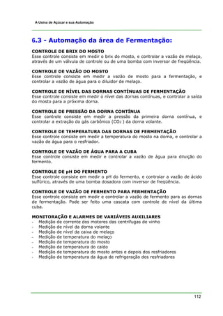 A Usina de Açúcar e sua Automação




6.3 - Automação da área de Fermentação:
CONTROLE DE BRIX DO MOSTO
Esse controle consiste em medir o brix do mosto, e controlar a vazão de melaço,
através de um válvula de controle ou de uma bomba com inversor de freqüência.

CONTROLE DE VAZÃO DO MOSTO
Esse controle consiste em medir a vazão de mosto para a fermentação, e
controlar a vazão de água para o diluidor de melaço.

CONTROLE DE NÍVEL DAS DORNAS CONTÍNUAS DE FERMENTAÇÃO
Esse controle consiste em medir o nível das dornas contínuas, e controlar a saída
do mosto para a próxima dorna.

CONTROLE DE PRESSÃO DA DORNA CONTÍNUA
Esse controle consiste em medir a pressão da primeira dorna contínua, e
controlar a extração do gás carbônico (CO2 ) da dorna volante.

CONTROLE DE TEMPERATURA DAS DORNAS DE FERMENTAÇÃO
Esse controle consiste em medir a temperatura do mosto na dorna, e controlar a
vazão de água para o resfriador.

CONTROLE DE VAZÃO DE ÁGUA PARA A CUBA
Esse controle consiste em medir e controlar a vazão de água para diluição do
fermento.

CONTROLE DE pH DO FERMENTO
Esse controle consiste em medir o pH do fermento, e controlar a vazão de ácido
sulfúrico, através de uma bomba dosadora com inversor de freqüência.

CONTROLE DE VAZÃO DE FERMENTO PARA FERMENTAÇÃO
Esse controle consiste em medir e controlar a vazão de fermento para as dornas
de fermentação. Pode ser feito uma cascata com controle de nível da última
cuba.

MONITORAÇÃO E ALARMES DE VARIÁVEIS AUXILIARES
- Medição de corrente dos motores das centrífugas de vinho
- Medição de nível da dorna volante
- Medição de nível da caixa de melaço
- Medição de temperatura do melaço
- Medição de temperatura do mosto
- Medição de temperatura do caldo
- Medição de temperatura do mosto antes e depois dos resfriadores
- Medição de temperatura da água de refrigeração dos resfriadores




                                                                             112
 