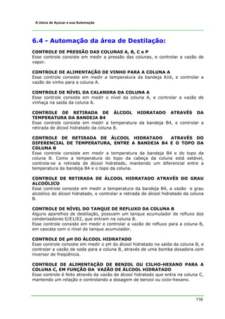 A Usina de Açúcar e sua Automação




6.4 - Automação da área de Destilação:
CONTROLE DE PRESSÃO DAS COLUNAS A, B, C e P
Esse controle consiste em medir a pressão das colunas, e controlar a vazão de
vapor.

CONTROLE DE ALIMENTAÇÃO DE VINHO PARA A COLUNA A
Esse controle consiste em medir a temperatura da bandeja A16, e controlar a
vazão de vinho para a coluna A.

CONTROLE DE NÍVEL DA CALANDRA DA COLUNA A
Esse controle consiste em medir o nível da coluna A, e controlar a vazão de
vinhaça na saída da coluna A.

CONTROLE DE RETIRADA DE ÁLCOOL HIDRATADO ATRAVÉS DA
TEMPERATURA DA BANDEJA B4
Esse controle consiste em medir a temperatura da bandeja B4, e controlar a
retirada de álcool hidratado da coluna B.

CONTROLE DE RETIRADA DE ÁLCOOL HIDRATADO                    ATRAVÉS DO
DIFERENCIAL DE TEMPERATURA, ENTRE A BANDEJA B4 E O TOPO DA
COLUNA B
Esse controle consiste em medir a temperatura da bandeja B4 e do topo da
coluna B. Como a temperatura do topo da cabeça da coluna está estável,
controla-se a retirada de álcool hidratado, mantendo um diferencial entre a
temperatura da bandeja B4 e o topo da coluna.

CONTROLE DE RETIRADA DE ÁLCOOL HIDRATADO ATRAVÉS DO GRAU
ALCOÓLICO
Esse controle consiste em medir a temperatura da bandeja B4, a vazão e grau
alcoólico do álcool hidratado, e controlar a retirada de álcool hidratado da coluna
B.

CONTROLE DE NÍVEL DO TANQUE DE REFLUXO DA COLUNA B
Alguns aparelhos de destilação, possuem um tanque acumulador de refluxo dos
condensadores E/E1/E2, que entram na coluna B.
Esse controle consiste em medir e controlar a vazão de refluxo para a coluna B,
em cascata com o nível do tanque acumulador.

CONTROLE DE pH DO ÁLCOOL HIDRATADO
Esse controle consiste em medir o pH do álcool hidratado na saída da coluna B, e
controlar a vazão de soda para a coluna B, através de uma bomba dosadora com
inversor de freqüência.

CONTROLE DE ALIMENTAÇÃO DE BENZOL OU CILHO-HEXANO PARA A
COLUNA C, EM FUNÇÃO DA VAZÃO DE ÁLCOOL HIDRATADO
Esse controle é feito através da vazão de álcool hidratado que entra na coluna C,
mantendo um relação e controlando a dosagem de benzol ou ciclo-hexano.



                                                                               116
 