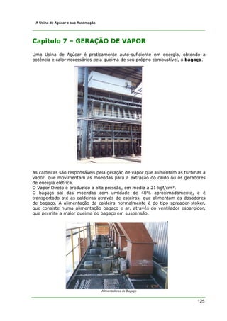 A Usina de Açúcar e sua Automação




Capitulo 7 – GERAÇÃO DE VAPOR

Uma Usina de Açúcar é praticamente auto-suficiente em energia, obtendo a
potência e calor necessários pela queima de seu próprio combustível, o bagaço.




As caldeiras são responsáveis pela geração de vapor que alimentam as turbinas à
vapor, que movimentam as moendas para a extração do caldo ou os geradores
de energia elétrica.
O Vapor Direto é produzido a alta pressão, em média a 21 kgf/cm².
O bagaço sai das moendas com umidade de 48% aproximadamente, e é
transportado até as caldeiras através de esteiras, que alimentam os dosadores
de bagaço. A alimentação da caldeira normalmente é do tipo spreader-stoker,
que consiste numa alimentação bagaço e ar, através do ventilador espargidor,
que permite a maior queima do bagaço em suspensão.




                                     Alimentadores de Bagaço


                                                                           125
 