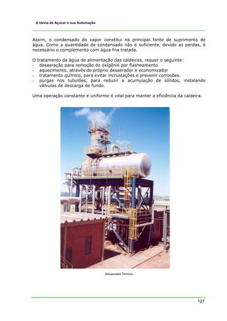 A Usina de Açúcar e sua Automação




Assim, o condensado do vapor constitui na principal fonte de suprimento de
água. Como a quantidade de condensado não é suficiente, devido as perdas, é
necessário o complemento com água fria tratada.

O   tratamento da água de alimentação das caldeiras, requer o seguinte:
-    desaeração para remoção do oxigênio por flasheamento
-    aquecimento, através do próprio desaerador e economizador
-    tratamento químico, para evitar incrustações e prevenir corrosões.
-    purgas nos tubulões, para reduzir a acumulação de sólidos, instalando
     válvulas de descarga de fundo.

Uma operação constante e uniforme é vital para manter a eficiência da caldeira.




                                     Desaerador Térmico




                                                                            127
 