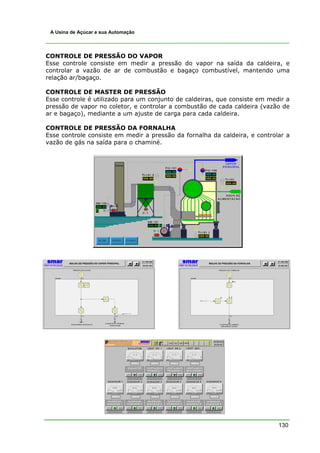 A Usina de Açúcar e sua Automação




CONTROLE DE PRESSÃO DO VAPOR
Esse controle consiste em medir a pressão do vapor na saída da caldeira, e
controlar a vazão de ar de combustão e bagaço combustível, mantendo uma
relação ar/bagaço.

CONTROLE DE MASTER DE PRESSÃO
Esse controle é utilizado para um conjunto de caldeiras, que consiste em medir a
pressão de vapor no coletor, e controlar a combustão de cada caldeira (vazão de
ar e bagaço), mediante a um ajuste de carga para cada caldeira.

CONTROLE DE PRESSÃO DA FORNALHA
Esse controle consiste em medir a pressão da fornalha da caldeira, e controlar a
vazão de gás na saída para o chaminé.




                                                                            130
 