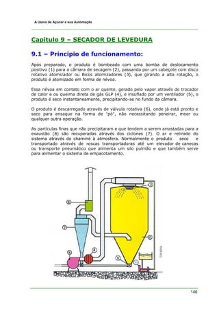 A Usina de Açúcar e sua Automação




Capitulo 9 – SECADOR DE LEVEDURA

9.1 – Principio de funcionamento:
Após preparado, o produto é bombeado com uma bomba de deslocamento
positivo (1) para a câmara de secagem (2), passando por um cabeçote com disco
rotativo atomizador ou Bicos atomizadores (3), que girando a alta rotação, o
produto é atomizado em forma de névoa.

Essa névoa em contato com o ar quente, gerado pelo vapor através do trocador
de calor e ou queima direta de gás GLP (4), e insuflado por um ventilador (5), o
produto é seco instantaneamente, precipitando-se no fundo da câmara.

O produto é descarregado através de válvula rotativa (6), onde já está pronto e
seco para ensaque na forma de "pó", não necessitando peneirar, moer ou
qualquer outra operação.

As partículas finas que não precipitaram e que tendem a serem arrastadas para a
exaustão (8) são recuperadas através dos ciclones (7). O ar e retirado do
sistema através do chaminé à atmosfera. Normalmente o produto         seco    e
transportado através de roscas transportadoras até um elevador de canecas
ou transporte pneumático que alimenta um silo pulmão e que também serve
para alimentar o sistema de empacotamento.




                                                                            146
 