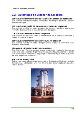 A Usina de Açúcar e sua Automação




9.2 - Automação do Secador de Levedura:
CONTROLE DE TEMPERATURA DOS TANQUES DE STRESS DO FERMENTO
Esse controle consiste em medir a temperatura dos tanques de stress e contolar
a válvula de vapor.

CONTROLE DE PRESSÃO DA CAMARA DO SECADOR DE LEVEDURA
Esse controle consiste em medir a pressão da câmara, atuando na abertura do
ventilador de ar quente e do exaustor de saída dos gases.

CONTROLE DE TEMPERATURA DO AR QUENTE
Esse controle consiste em medir a temperatura do ar quente e controlar a
válvula de controle de vapor

CONTROLE DE TEMPERATURA DA LEVEDURA NO SECADOR
Esse controle consiste em medir a temperatura da levedura e controlar a vazão
da bomba de levedura.

COMANDO E INTERTRAVAMENTO DE MOTORES
Este sistema permite uma operação segura no comando liga/desliga de motores,
pois é feita uma seqüência de partida e intertravamento para desarme da planta,
caso ocorra algum problema de segurança ou desarme algum motor que ponha
em risco a operação da refinaria.

SISTEMA DE SUPERVISÃO
Software de supervisão para operação, arquivo de dados em histórico e emissão
de relatórios, e interligado a uma rede Ethernet para comunicação com os outros
setores da Usina.




                                                                           147
 