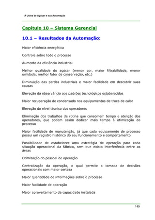 A Usina de Açúcar e sua Automação




Capitulo 10 – Sistema Gerencial

10.1 – Resultados da Automação:

Maior eficiência energética

Controle sobre todo o processo

Aumento da eficiência industrial

Melhor qualidade do açúcar (menor cor, maior filtrabilidade, menor
umidade, melhor fator de conservação, etc.)

Diminuição das perdas industriais e maior facilidade em descobrir suas
causas

Elevação da observância aos padrões tecnológicos estabelecidos

Maior recuperação de condensado nos equipamentos de troca de calor

Elevação do nível técnico dos operadores

Eliminação dos trabalhos de rotina que consomem tempo e atenção dos
operadores, que podem assim dedicar mais tempo à otimização do
processo

Maior facilidade de manutenção, já que cada equipamento de processo
possui um registro histórico do seu funcionamento e comportamento

Possibilidade de estabelecer uma estratégia de operação para cada
situação operacional da fábrica, sem que exista interferência entre as
áreas

Otimização do pessoal de operação

Centralização da operação, o qual permite a tomada de decisões
operacionais com maior certeza

Maior quantidade de informações sobre o processo

Maior facilidade de operação

Maior aproveitamento da capacidade instalada



                                                                     149
 