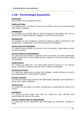 A Usina de Açúcar e sua Automação




1.10 - Terminologia Açucareira
EXTRAÇÃO
Porcentagem em pol extraído da cana.

FIBRA EM CANA
É a matéria seca e insolúvel em água que compõe a cana, que posteriormente
dará origem ao bagaço.

EMBEBIÇÃO
É o processo que embebe água ou caldo ao bagaço já esmagado, para que se
misture com o caldo existente no bagaço e o dilua no próximo terno.

MACERAÇÃO
É o processo no qual o bagaço é saturado de água ou caldo, geralmente a alta
temperatura. A maceração é uma classe especial de embebição.

CALDO RICO OU PRIMÁRIO
É o caldo de cana extraído no primeiro terno da moenda no qual estava contido
na cana-de-açúcar.

CALDO POBRE OU SECUNDÁRIO
É o caldo de cana extraída no segundo terno da moenda, que sofreu embebição
desde o último terno. É mais diluído do que o caldo rico, pois está contida a água
de embebição.

CALDO MISTO
É a mistura do caldo rico e do caldo pobre (caldo do primeiro e do segundo
terno), contendo o caldo que veio da cana e a água de embebição.

CALDO SULFITADO
É o caldo que passou pelo processo de sulfitação. Contém dioxido de enxofre
para redução de cor e eliminação de colóides.

CALDO CALEADO
É o caldo que passou pelo processo de alcalinização (caleação) para neutralizar o
pH do caldo, após a sulfitação.

LEITE DE CAL
É a mistura da cal virgem com água, utilizado para neutralização do caldo ou do
xarope.

SACARATO
É a mistura da cal virgem com caldo ou xarope de cana, utilizado para
neutralização do caldo ou do xarope.

CALDO CLARIFICADO OU DECANTADO
É o caldo que saiu do decantador para eliminação das impurezas        contidas no
caldo.


                                                                              21
 