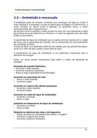 A Usina de Açúcar e sua Automação




2.3 – Embebição e maceração
A embebição pode ser simples, composta com reciclagem de água ou mista. A
mais utilizada é a composta, no qual se aplica água ao bagaço no último terno, o
caldo extraído no último terno é aplicado no penúltimo terno, e assim
sucessivamente até o segundo terno.
No primeiro terno é extraído o caldo contido na cana. Por isso chamamos o caldo
do primeiro terno de Caldo Rico ou Primário e o caldo do segundo terno de Caldo
Pobre ou Secundário.

A quantidade de água de embebição que se aplica varia de acordo com a região
da usina, com a capacidade da moenda, com a característica da cana (sobretudo
seu conteúdo de fibra).
O valor de fibra é um parâmetro difícil de ser medido, por isso geralmente aplica-
se de 25 à 30% de água contra o peso total da cana.

A temperatura da água de embebição é um parâmetro importante para a
eficiência da moagem.

Enfim, há vários pontos importantes para definir o índice de eficiência da
extração:

Aumento da pressão hidráulica:
- Aumenta o caldo expelido
- Aumenta a potência necessária
- Reduz a pega (capacidade de alimentação)

Aumento na velocidade do rolo:
- Reduz o caldo expelido
- Aumenta a pega

Aumento na ruptura das células (preparo):
- Aumenta o caldo expelido
- Aumenta a pega

Aumento na vazão de água de embebição:
- Aumenta a extração
- Reduz a pega

Aumento na temperatura da água de embebição:
- Aumenta a extração
- Reduz a pega

Redução na abertura dos rolos e da bagaceira:
- Requer aumento da velocidade para manter a moagem
- Aumenta a ruptura das células
- Aumenta a potência necessária




                                                                              39
 