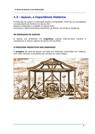 A Usina de Açúcar e sua Automação




1.3 - Açúcar, a importância histórica
A produção de açúcar é valorizada desde a antigüidade. Financiou as navegações
e a descoberta da América no século XVI.
Motivou conquistas e invasões no século XVII.
Promoveu o desenvolvimento econômico do Brasil e da América Hispânica.


OS ENGENHOS DE AÇÚCAR

O açúcar era produzido em engenhos usando mão-de-obra escrava                 e
caracterizou a cultura vigente do século XVI ao XVIII.


O PROCESSO PRODUTIVO NOS ENGENHOS

A moagem da cana-de-açúcar era feita em moendas construídas em madeira,
com rolos verticais e acionados por animais ou rodas d'água.




                                                                          4
 