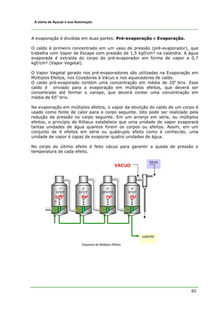 A Usina de Açúcar e sua Automação




A evaporação é dividida em duas partes: Pré-evaporação e Evaporação.

O caldo é primeiro concentrado em um vaso de pressão (pré-evaporador), que
trabalha com Vapor de Escape com pressão de 1,5 kgf/cm² na calandra. A água
evaporada é extraída do corpo do pré-evaporador em forma de vapor a 0,7
kgf/cm² (Vapor Vegetal).

O Vapor Vegetal gerado nos pré-evaporadores são utilizadas na Evaporação em
Múltiplos Efeitos, nos Cozedores à Vácuo e nos aquecedores de caldo.
O caldo pré-evaporado contém uma concentração em média de 20o brix. Esse
caldo é enviado para a evaporação em múltiplos efeitos, que deverá ser
concentrado até formar o xarope, que deverá conter uma concentração em
média de 65o brix.

Na evaporação em múltiplos efeitos, o vapor da ebulição do caldo de um corpo é
usado como fonte de calor para o corpo seguinte. Isto pode ser realizado pela
redução da pressão no corpo seguinte. Em um arranjo em série, ou múltiplos
efeitos, o princípio de Rillieux estabelece que uma unidade de vapor evaporará
tantas unidades de água quantos forem os corpos ou efeitos. Assim, em um
conjunto de 4 efeitos em série ou quádruplo efeito como é conhecido, uma
unidade de vapor é capaz de evaporar quatro unidades de água.

No corpo do último efeito é feito vácuo para garantir a queda de pressão e
temperatura de cada efeito.

                                                                      ÁGUA
                                                   VÁCUO




              1º           2º               3º              4º
             EFEIT        EFEIT           EFEITO           EFEIT
               Oo           O                                O
            103            94º               78º           55º
            º




                                                                   XAROPE

                            Esquema de Múltiplos Efeitos




                                                                             63
 