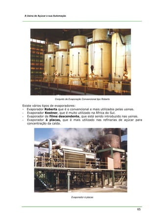 A Usina de Açúcar e sua Automação




                         Conjunto de Evaporação Convencional tipo Roberts

Existe vários tipos de evaporadores:
- Evaporador Roberts que é o convencional e mais utilizados pelas usinas.
- Evaporador Kestner, que é muito utilizado na África do Sul.
- Evaporador de filme descendente, que está sendo introduzido nas usinas.
- Evaporador à placas, que é mais utilizado nas refinarias de açúcar para
   concentração da calda.




                                       Evaporador à placas




                                                                            65
 