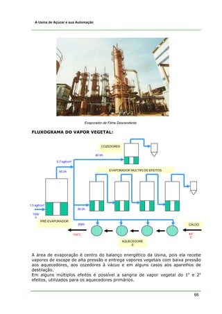 A Usina de Açúcar e sua Automação




                                           Evaporador de Filme Descendente

 FLUXOGRAMA DO VAPOR VEGETAL:


                                                     COZEDORES

                                                 40 t/h

                  0,7 kgf/cm²


                   95 t/h                                 EVAPORADOR MÚLTIPLOS EFEITOS




1,5 kgf/cm²
                                  30 t/h
  100t/
    h
          PRÉ-EVAPORADOR
                                   25t/h                                                 CALDO

                                   o                                                          o
                                104 C                                                    40
                                                                                          C
                                                                 AQUECEDORE
                                                                      S


 A área de evaporação é centro do balanço energético da Usina, pois ela recebe
 vapores de escape de alta pressão e entrega vapores vegetais com baixa pressão
 aos aquecedores, aos cozedores à vácuo e em alguns casos aos aparelhos de
 destilação.
 Em alguns múltiplos efeitos é possível a sangria de vapor vegetal do 1o e 2o
 efeitos, utilizados para os aquecedores primários.


                                                                                                  66
 