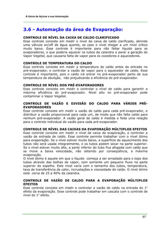 A Usina de Açúcar e sua Automação




3.6 - Automação da área de Evaporação:
CONTROLE DE NÍVEL DA CAIXA DE CALDO CLARIFICADO
Esse controle consiste em medir o nível da caixa de caldo clarificado, abrindo
uma válvula on/off de água quente, se caso o nível chegar a um nível crítico
muito baixo. Esse controle é importante para não faltar líquido para os
evaporadores, o que poderia aquecer os tubos da calandra e parar a geração do
Vapor Vegetal, que causaria falta de vapor para os cozedores e aquecedores.

CONTROLE DE TEMPERATURA DO CALDO
Esse controle consiste em medir a temperatura do caldo antes da entrado no
pré-evaporador, e controlar a vazão de vapor para o aquecedor de caldo. Esse
controle é importante, pois o caldo irá entrar no pré-evaporador perto de sua
temperatura de ebulição, não prejudicando a eficiência do pré-evaporador.

CONTROLE DE NÍVEL DOS PRÉ-EVAPORADORES
Esse controle consiste em medir e controlar o nível de caldo para garantir a
máxima eficiência do pré-evaporador. Nível alto no pré-evaporador pode
contaminar o Vapor Vegetal.

CONTROLE DE VAZÃO E DIVISÃO DO CALDO PARA VÁRIOS PRÉ-
EVAPORADORES
Esse controle consiste em medir a vazão de caldo para cada pré-evaporador, e
distribuir a vazão proporcional para cada um, de modo que não falte caldo para
nenhum pré-evaporador. A vazão geral de caldo é medida e feita uma relação
para o controle individual de vazão para cada pré-evaporador.

CONTROLE DE NÍVEL DAS CAIXAS DA EVAPORAÇÃO MÚLTIPLOS EFEITOS
Esse controle consiste em medir o nível de caixa da evaporação, e controlar a
vazão de entrada de caldo. Esse controle permite trabalhar com o nível ótimo
para evaporação. Se o nível estiver muito baixo, a superfície de aquecimento dos
tubos não será usada integralmente, e os tubos podem secar na parte superior.
Se o nível estiver muito alto, a parte inferior do tubo fica afogada com caldo que
se move a baixa velocidade, não obtendo por conseqüência, a máxima
evaporação.
O nível ótimo é aquele em que o líquido começa a ser arrastado para o topo dos
tubos através das bolhas de vapor, com somente um pequeno fluxo na parte
superior do espelho. Este nível varia com o tamanho dos tubos, temperatura,
taxa de transferência de calor, incrustações e viscosidade do caldo. O nível ótimo
está cerca de 25 a 40% da calandra.

CONTROLE DE VAZÃO DE CALDO PARA A EVAPORAÇÃO MÚLTIPLOS
EFEITOS
Esse controle consiste em medir e controlar a vazão de caldo na entrada do 1o
efeito da evaporação. Esse controle pode trabalhar em cascata com o controle de
nível do 1o efeito.




                                                                              67
 