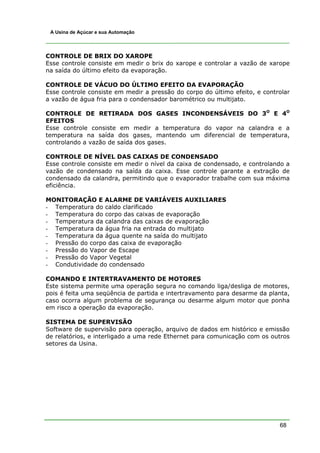 A Usina de Açúcar e sua Automação




CONTROLE DE BRIX DO XAROPE
Esse controle consiste em medir o brix do xarope e controlar a vazão de xarope
na saída do último efeito da evaporação.

CONTROLE DE VÁCUO DO ÚLTIMO EFEITO DA EVAPORAÇÃO
Esse controle consiste em medir a pressão do corpo do último efeito, e controlar
a vazão de água fria para o condensador barométrico ou multijato.

CONTROLE DE RETIRADA DOS GASES INCONDENSÁVEIS DO 3O E 4O
EFEITOS
Esse controle consiste em medir a temperatura do vapor na calandra e a
temperatura na saída dos gases, mantendo um diferencial de temperatura,
controlando a vazão de saída dos gases.

CONTROLE DE NÍVEL DAS CAIXAS DE CONDENSADO
Esse controle consiste em medir o nível da caixa de condensado, e controlando a
vazão de condensado na saída da caixa. Esse controle garante a extração de
condensado da calandra, permitindo que o evaporador trabalhe com sua máxima
eficiência.

MONITORAÇÃO E ALARME DE VARIÁVEIS AUXILIARES
- Temperatura do caldo clarificado
- Temperatura do corpo das caixas de evaporação
- Temperatura da calandra das caixas de evaporação
- Temperatura da água fria na entrada do multijato
- Temperatura da água quente na saída do multijato
- Pressão do corpo das caixa de evaporação
- Pressão do Vapor de Escape
- Pressão do Vapor Vegetal
- Condutividade do condensado

COMANDO E INTERTRAVAMENTO DE MOTORES
Este sistema permite uma operação segura no comando liga/desliga de motores,
pois é feita uma seqüência de partida e intertravamento para desarme da planta,
caso ocorra algum problema de segurança ou desarme algum motor que ponha
em risco a operação da evaporação.

SISTEMA DE SUPERVISÃO
Software de supervisão para operação, arquivo de dados em histórico e emissão
de relatórios, e interligado a uma rede Ethernet para comunicação com os outros
setores da Usina.




                                                                            68
 