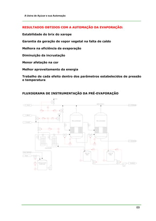 A Usina de Açúcar e sua Automação




RESULTADOS OBTIDOS COM A AUTOMAÇÃO DA EVAPORAÇÃO:

Estabilidade do brix do xarope

Garantia da geração de vapor vegetal na falta de caldo

Melhora na eficiência da evaporação

Diminuição da incrustação

Menor afetação na cor

Melhor aproveitamento da energia

Trabalho de cada efeito dentro dos parâmetros estabelecidos de pressão
e temperatura



FLUXOGRAMA DE INSTRUMENTAÇÃO DA PRÉ-EVAPORAÇÃO




                                                                   69
 