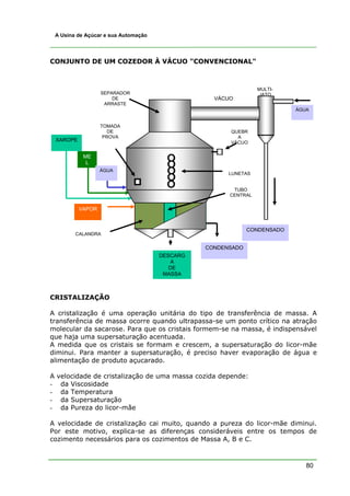 A Usina de Açúcar e sua Automação




CONJUNTO DE UM COZEDOR À VÁCUO "CONVENCIONAL"



                                                                  MULTI-
                     SEPARADOR                                    JATO
                         DE                         VÁCUO
                      ARRASTE
                                                                            ÁGUA


                     TOMADA
                        DE                              QUEBR
                      PROVA                               A
    XAROPE                                              VÁCUO


              ME
               L
                     ÁGUA
                                                        LUNETAS


                                                         TUBO
                                                        CENTRAL

             VAPOR


                                                               CONDENSADO
           CALANDRA

                                                  CONDENSADO
                                        DESCARG
                                           A
                                           DE
                                         MASSA



CRISTALIZAÇÃO

A cristalização é uma operação unitária do tipo de transferência de massa. A
transferência de massa ocorre quando ultrapassa-se um ponto crítico na atração
molecular da sacarose. Para que os cristais formem-se na massa, é indispensável
que haja uma supersaturação acentuada.
A medida que os cristais se formam e crescem, a supersaturação do licor-mãe
diminui. Para manter a supersaturação, é preciso haver evaporação de água e
alimentação de produto açucarado.

A   velocidade de cristalização de uma massa cozida depende:
-    da Viscosidade
-    da Temperatura
-    da Supersaturação
-    da Pureza do licor-mãe

A velocidade de cristalização cai muito, quando a pureza do licor-mãe diminui.
Por este motivo, explica-se as diferenças consideráveis entre os tempos de
cozimento necessários para os cozimentos de Massa A, B e C.



                                                                               80
 