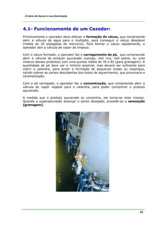 A Usina de Açúcar e sua Automação




4.1- Funcionamento de um Cozedor:
Primeiramente o operador deve efetuar a formação de vácuo, que compreende
abrir a válvula de água para o multijato, para conseguir o vácuo desejável
(média de 24 polegadas de mercúrio). Para formar o vácuo rapidamente, o
operador abri a válvula de vapor de limpeza.

Com o vácuo formado, o operador faz o carregamento de pé, que compreende
abrir a válvula de produto açucarado (xarope, mel rico, mel pobre, ou uma
mistura desses produtos) com uma pureza média de 78 a 82 (para granagem). A
quantidade de pé deve ser o mínimo possível, mas deverá ser suficiente para
cobrir a calandra, para evitar a formação de pequenas ondas ou respingos,
caindo sobres as partes descobertas dos tubos de aquecimento, que provocaria a
caramelização.

Com o pé carregado, o operador faz a concentração, que compreende abrir a
válvula de vapor vegetal para a calandra, para poder concentrar o produto
açucarado.

A medida que o produto açucarado se concentra, ele torna-se mais viscoso.
Quando a supersaturação alcançar o ponto desejado, procede-se a semeação
(granagem).




                                                                          84
 