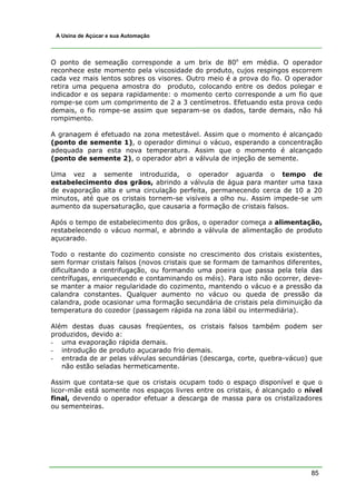 A Usina de Açúcar e sua Automação




O ponto de semeação corresponde a um brix de 80o em média. O operador
reconhece este momento pela viscosidade do produto, cujos respingos escorrem
cada vez mais lentos sobres os visores. Outro meio é a prova do fio. O operador
retira uma pequena amostra do produto, colocando entre os dedos polegar e
indicador e os separa rapidamente: o momento certo corresponde a um fio que
rompe-se com um comprimento de 2 a 3 centímetros. Efetuando esta prova cedo
demais, o fio rompe-se assim que separam-se os dados, tarde demais, não há
rompimento.

A granagem é efetuado na zona metestável. Assim que o momento é alcançado
(ponto de semente 1), o operador diminui o vácuo, esperando a concentração
adequada para esta nova temperatura. Assim que o momento é alcançado
(ponto de semente 2), o operador abri a válvula de injeção de semente.

Uma vez a semente introduzida, o operador aguarda o tempo de
estabelecimento dos grãos, abrindo a válvula de água para manter uma taxa
de evaporação alta e uma circulação perfeita, permanecendo cerca de 10 a 20
minutos, até que os cristais tornem-se visíveis a olho nu. Assim impede-se um
aumento da supersaturação, que causaria a formação de cristais falsos.

Após o tempo de estabelecimento dos grãos, o operador começa a alimentação,
restabelecendo o vácuo normal, e abrindo a válvula de alimentação de produto
açucarado.

Todo o restante do cozimento consiste no crescimento dos cristais existentes,
sem formar cristais falsos (novos cristais que se formam de tamanhos diferentes,
dificultando a centrifugação, ou formando uma poeira que passa pela tela das
centrífugas, enriquecendo e contaminando os méis). Para isto não ocorrer, deve-
se manter a maior regularidade do cozimento, mantendo o vácuo e a pressão da
calandra constantes. Qualquer aumento no vácuo ou queda de pressão da
calandra, pode ocasionar uma formação secundária de cristais pela diminuição da
temperatura do cozedor (passagem rápida na zona lábil ou intermediária).

Além destas duas causas freqüentes, os cristais falsos também podem ser
produzidos, devido a:
- uma evaporação rápida demais.
- introdução de produto açucarado frio demais.
- entrada de ar pelas válvulas secundárias (descarga, corte, quebra-vácuo) que
   não estão seladas hermeticamente.

Assim que contata-se que os cristais ocupam todo o espaço disponível e que o
licor-mãe está somente nos espaços livres entre os cristais, é alcançado o nível
final, devendo o operador efetuar a descarga de massa para os cristalizadores
ou sementeiras.




                                                                            85
 