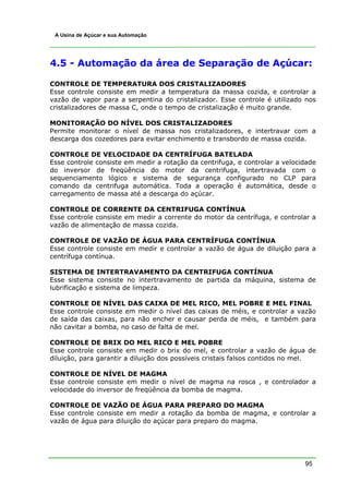 A Usina de Açúcar e sua Automação




4.5 - Automação da área de Separação de Açúcar:

CONTROLE DE TEMPERATURA DOS CRISTALIZADORES
Esse controle consiste em medir a temperatura da massa cozida, e controlar a
vazão de vapor para a serpentina do cristalizador. Esse controle é utilizado nos
cristalizadores de massa C, onde o tempo de cristalização é muito grande.

MONITORAÇÃO DO NÍVEL DOS CRISTALIZADORES
Permite monitorar o nível de massa nos cristalizadores, e intertravar com a
descarga dos cozedores para evitar enchimento e transbordo de massa cozida.

CONTROLE DE VELOCIDADE DA CENTRÍFUGA BATELADA
Esse controle consiste em medir a rotação da centrifuga, e controlar a velocidade
do inversor de freqüência do motor da centrifuga, intertravada com o
sequenciamento lógico e sistema de segurança configurado no CLP para
comando da centrifuga automática. Toda a operação é automática, desde o
carregamento de massa até a descarga do açúcar.

CONTROLE DE CORRENTE DA CENTRIFUGA CONTÍNUA
Esse controle consiste em medir a corrente do motor da centrífuga, e controlar a
vazão de alimentação de massa cozida.

CONTROLE DE VAZÃO DE ÁGUA PARA CENTRÍFUGA CONTÍNUA
Esse controle consiste em medir e controlar a vazão de água de diluição para a
centrífuga contínua.

SISTEMA DE INTERTRAVAMENTO DA CENTRIFUGA CONTÍNUA
Esse sistema consiste no intertravamento de partida da máquina, sistema de
lubrificação e sistema de limpeza.

CONTROLE DE NÍVEL DAS CAIXA DE MEL RICO, MEL POBRE E MEL FINAL
Esse controle consiste em medir o nível das caixas de méis, e controlar a vazão
de saída das caixas, para não encher e causar perda de méis, e também para
não cavitar a bomba, no caso de falta de mel.

CONTROLE DE BRIX DO MEL RICO E MEL POBRE
Esse controle consiste em medir o brix do mel, e controlar a vazão de água de
diluição, para garantir a diluição dos possíveis cristais falsos contidos no mel.

CONTROLE DE NÍVEL DE MAGMA
Esse controle consiste em medir o nível de magma na rosca , e controlador a
velocidade do inversor de freqüência da bomba de magma.

CONTROLE DE VAZÃO DE ÁGUA PARA PREPARO DO MAGMA
Esse controle consiste em medir a rotação da bomba de magma, e controlar a
vazão de água para diluição do açúcar para preparo do magma.




                                                                             95
 