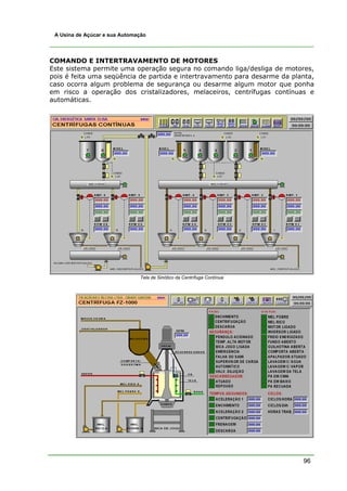 A Usina de Açúcar e sua Automação




COMANDO E INTERTRAVAMENTO DE MOTORES
Este sistema permite uma operação segura no comando liga/desliga de motores,
pois é feita uma seqüência de partida e intertravamento para desarme da planta,
caso ocorra algum problema de segurança ou desarme algum motor que ponha
em risco a operação dos cristalizadores, melaceiros, centrífugas contínuas e
automáticas.




                               Tela de Sinótico da Centrífuga Contínua




                                                                           96
 