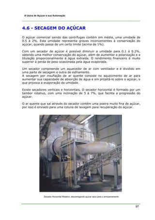 A Usina de Açúcar e sua Automação




4.6 - SECAGEM DO AÇÚCAR

O açúcar comercial saindo das centrífugas contém em média, uma umidade de
0.5 à 2%. Esta umidade representa graves inconvenientes à conservação do
açúcar, quando passa de um certo limite (acima de 1%).

Com um secador de açúcar é possível diminuir a umidade para 0.1 à 0.2%,
obtendo uma melhor conservação do açúcar, além de aumentar a polarização e a
titulação proporcionalmente à água extraída. O rendimento financeiro é muito
superior à perda de peso ocasionada pela água evaporada.

Um secador compreende um aquecedor de ar com ventilador e é dividido em
uma parte de secagem e outra de esfriamento.
A secagem por insuflação de ar quente consiste no aquecimento de ar para
aumentar sua capacidade de absorção de água e em projetá-lo sobre o açúcar, o
que provoca a evaporação da umidade.

Existe secadores verticais e horizontais. O secador horizontal é formado por um
tambor rotativo, com uma inclinação de 5 à 7%, que facilita a progressão do
açúcar.

O ar quente que saí através do secador contém uma poeira muito fina de açúcar,
por isso é enviado para uma coluna de lavagem para recuperação do açúcar.




                Secador Horizontal Rotativo, descarregando açúcar seco para o armazenamento



                                                                                              97
 