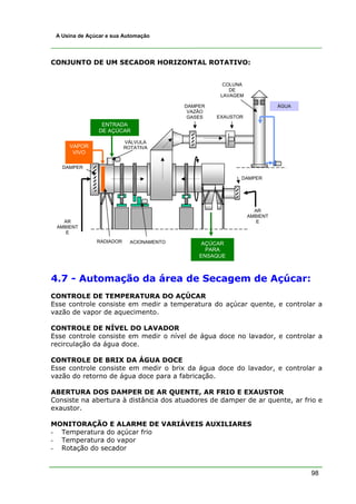 A Usina de Açúcar e sua Automação




CONJUNTO DE UM SECADOR HORIZONTAL ROTATIVO:


                                                     COLUNA
                                                       DE
                                                    LAVAGEM

                                          DAMPER                        ÁGUA
                                           VAZÃO
                                           GASES   EXAUSTOR
                 ENTRADA
                DE AÇÚCAR

                          VÁLVULA
     VAPOR                ROTATIVA
      VIVO

   DAMPER

                                                          DAMPER




                                                                AR
                                                              AMBIENT
   AR                                                            E
 AMBIENT
    E
               RADIADOR     ACIONAMENTO        AÇÚCAR
                                                PARA
                                              ENSAQUE



4.7 - Automação da área de Secagem de Açúcar:
CONTROLE DE TEMPERATURA DO AÇÚCAR
Esse controle consiste em medir a temperatura do açúcar quente, e controlar a
vazão de vapor de aquecimento.

CONTROLE DE NÍVEL DO LAVADOR
Esse controle consiste em medir o nível de água doce no lavador, e controlar a
recirculação da água doce.

CONTROLE DE BRIX DA ÁGUA DOCE
Esse controle consiste em medir o brix da água doce do lavador, e controlar a
vazão do retorno de água doce para a fabricação.

ABERTURA DOS DAMPER DE AR QUENTE, AR FRIO E EXAUSTOR
Consiste na abertura à distância dos atuadores de damper de ar quente, ar frio e
exaustor.

MONITORAÇÃO E ALARME DE VARIÁVEIS AUXILIARES
- Temperatura do açúcar frio
- Temperatura do vapor
- Rotação do secador


                                                                               98
 