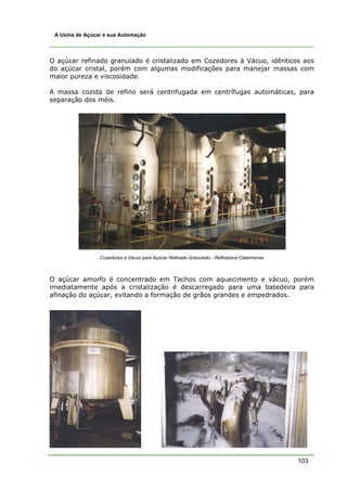 103
A Usina de Açúcar e sua Automação
O açúcar refinado granulado é cristalizado em Cozedores à Vácuo, idênticos aos
do açúcar cristal, porém com algumas modificações para manejar massas com
maior pureza e viscosidade.
A massa cozida de refino será centrifugada em centrífugas automáticas, para
separação dos méis.
Cozedores à Vácuo para Açúcar Refinado Granulado - Refinadora Catarinense
O açúcar amorfo é concentrado em Tachos com aquecimento e vácuo, porém
imediatamente após a cristalização é descarregado para uma batedeira para
afinação do açúcar, evitando a formação de grãos grandes e empedrados.
 