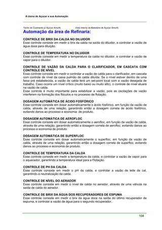 104
A Usina de Açúcar e sua Automação
Tacho de Cozimento p/ Açúcar Amorfo Vista Interna da Batedeira de Açúcar Amorfo
Automação da área de Refinaria:
CONTROLE DE BRIX DA CALDA NO DILUIDOR
Esse controle consiste em medir o brix da calda na saída do diluidor, e controlar a vazão de
água doce para diluição.
CONTROLE DE TEMPERATURA NO DILUIDOR
Esse controle consiste em medir a temperatura da calda no diluidor, e controlar a vazão de
vapor para o diluidor.
CONTROLE DE VAZÃO DA CALDA PARA O CLARIFICADOR, EM CASCATA COM
CONTROLE DE NÍVEL
Esse controle consiste em medir e controlar a vazão de calda para o clarificador, em cascata
com controle de nível da caixa pulmão de calda diluída. Se o nível estiver dentro de uma
faixa pré estabelecida, a vazão de calda terá um set-point local com a vazão desejada de
trabalho. Caso ocorra um nível crítico (muito baixo ou muito alto), o controle de nível atuará
na vazão de calda.
Esse controle é muito importante para estabilizar a vazão, pois as oscilações de vazão
interferem na formação dos flóculos e no processo de flotação.
DOSAGEM AUTOMÁTICA DE ÁCIDO FOSFÓRICO
Esse controle consiste em dosar automaticamente o ácido fosfórico, em função da vazão de
calda, através de uma relação, garantindo então a dosagem correta de ácido fosfórico,
evitando danos ao processo e economia de produto.
DOSAGEM AUTOMÁTICA DE AEROFLOC
Esse controle consiste em dosar automaticamente o aerofloc, em função da vazão de calda,
através de uma relação, garantindo então a dosagem correta de aerofloc, evitando danos ao
processo e economia de produto.
DOSAGEM AUTOMÁTICA DE SUPERFLOC
Esse controle consiste em dosar automaticamente o superfloc, em função da vazão de
calda, através de uma relação, garantindo então a dosagem correta de superfloc, evitando
danos ao processo e economia de produto.
CONTROLE DE TEMPERATURA DA CALDA
Esse controle consiste em medir a temperatura da calda, e controlar a vazão de vapor para
o aquecedor, garantindo a temperatura ideal para a Flotação.
CONTROLE DE PH DA CALDA
Esse controle consiste em medir o pH da calda, e controlar a vazão de leite de cal,
garantindo a neutralização da calda.
CONTROLE DE NÍVEL DO AERADOR
Esse controle consiste em medir o nível de calda no aerador, através de uma válvula na
saída de calda do aerador.
CONTROLE DE BRIX DA ÁGUA DOS RECUPERADORES DE ESPUMA
Esse controle consiste em medir o brix da água doce na saída do último recuperador de
espuma, e controlar a vazão de água para o segundo recuperador.
 