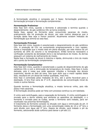 109
A Usina de Açúcar e sua Automação
A fermentação alcoólica é composta por 3 fases: fermentação preliminar,
fermentação principal e fermentação complementar.
Fermentação Preliminar
Esta fase tem início, quando o fermento é adicionado e termina quando o
desprendimento de gás carbônico CO2 se torna evidente.
Nesta fase, apesar do fermento estar consumindo sacarose do mosto,
praticamente não há produção de álcool, por este motivo deseja-se que a
duração desta fase seja a menor possível. Atualmente existem métodos de
fermentação que elimina-se esta fase.
Fermentação Principal
Esta fase tem início, quando é caracterizado o desprendimento do gás carbônico
CO2. A produção de CO2 vai aumentando progressivamente e com rapidez,
dando a impressão que o mosto está em plena ebulição, por este motivo há um
aumento de 20% do volume e na temperatura. Então torna-se necessário a
verificação constante da densidade (brix) e da temperatura do mosto. As dornas
possuem um sistema de resfriamento do mosto.
Nesta fase a formação de álcool é máxima e rápida, diminuindo o brix do mosto
até o ponto da fermentação complementar.
Fermentação Complementar
Esta fase tem início, quando é caracterizado a queda de desprendimento do gás
carbônico CO2 e com a diminuição da temperatura do mosto. Esta fase é muito
delicada, pois é nelae que pode aparecer infeções e formação dos álcoois
superiores, devido ao óleo da cana. Isto quer dizer que a maior rapidez desta
fase, resultará em um álcool de melhor qualidade, mais fino.
Esta fase é controlada pelas medições de brix, até o ponto favorável para a
destilação. O brix final varia de 3o
à 8o
, dependendo da concentração inicial do
mosto e outros fatores.
Quando termina a fermentação alcoólica, o mosto torna-se vinho, pois não
possui mais sacarose.
A fermentação alcoólica pode ser feita com processo contínuo ou em batelada.
O vinho será centrifugado, para a separação do fermento. O vinho centrifugado é
enviado para a dorna volante que alimenta os aparelhos de destilação, e o
fermento é enviado para as Cubas, aonde o fermento será tratado, para ser
reutilizado nas próximas fermentações.
O tratamento do fermento consiste na diluição com água e diminuição do pH. O
fermento deixa a fermentação com uma concentração média de 10 a 12O
brix e
será diluído com água até 5o
brix. Depois de diluído, será tratado o pH do
fermento, adicionando ácido sulfúrico para baixar o pH até 2.5.
 