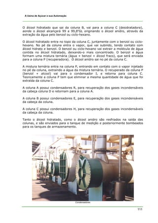 111
A Usina de Açúcar e sua Automação
O álcool hidratado que sai da coluna B, vai para a coluna C (desidratadora),
aonde o álcool alcançará 99 a 99,8o
GL originando o álcool anidro, através da
extração da água pelo benzol ou ciclo-hexano.
O álcool hidratado entra no topo da coluna C, juntamente com o benzol ou ciclo-
hexano. No pé da coluna entra o vapor, que vai subindo, tendo contato com
álcool hidrato e benzol. O benzol ou ciclo-hexano vai extrair a molécula de água
contida no álcool hidratado, deixando-o mais concentrado. O benzol e água
formam uma mistura ternária (água + benzol + álcool fraco), que será enviada
para a coluna P (recuperadora). O álcool anidro sai no pé da coluna C.
A mistura ternária entra na coluna P, entrando em contato com o vapor injetado
no pé da coluna, extraindo a água da mistura ternária. O recuperado da coluna P
(benzol + alcool) vai para o condensador I, e retorna para coluna C.
Teoricamente a coluna P tem que eliminar a mesma quantidade de água que foi
extraída da coluna C.
A coluna A possui condensadores R, para recuperação dos gases incondensáveis
da cabeça coluna D e retornam para a coluna A.
A coluna B possui condensadores E, para recuperação dos gases incondensáveis
da cabeça da coluna.
A coluna C possui condensadores H, para recuperação dos gases incondensáveis
da cabeça da coluna.
Tanto o álcool hidratado, como o álcool anidro são resfriados na saída das
colunas, e são enviados para o tanque de medição e posteriormente bombeados
para os tanques de armazenamento.
Condensadores
 