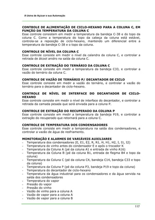 117
A Usina de Açúcar e sua Automação
CONTROLE DE ALIMENTAÇÃO DE CICLO-HEXANO PARA A COLUNA C, EM
FUNÇÃO DA TEMPERATURA DA COLUNA C
Esse controle consistem em medir a temperatura da bandeja C-38 e do topo da
coluna C. Como a temperatura do topo da cabeça da coluna está estável,
controla-se a reposição de ciclo-hexano, mantendo um diferencial entre a
temperatura da bandeja C-38 e o topo da coluna.
CONTROLE DE NÍVEL DA COLUNA C
Esse controle consiste em medir o nível da calandra da coluna C, e controlar a
retirada de álcool anidro na saída da coluna C.
CONTROLE DE EXTRAÇÃO DO TERNÁRIO DA COLUNA C
Esse controle consiste em medir a temperatura da bandeja C33, e controlar a
vazão do ternário da coluna C.
CONTROLE DE VAZÃO DE TERNÁRIO P/ DECANTADOR DE CICLO
Esse controle consiste em medir a vazão do ternário, e controlar a vazão do
ternário para o decantador de ciclo-hexano.
CONTROLE DE NÍVEL DE INTERFACE DO DECANTADOR DE CICLO-
HEXANO
Esse controle consiste em medir o nível de interface do decantador, e controlar a
retirada da camada pesada que será enviada para a coluna P.
CONTROLE DE EXTRAÇÃO DO RECUPERADO DA COLUNA P
Esse controle consiste em medir a temperatura da bandeja P19, e controlar a
extração do recuperado que retornará para a coluna C.
CONTROLE DE TEMPERATURA DOS CONDENSADORES
Esse controle consiste em medir a temperatura na saída dos condensadores, e
controlar a vazão de água de resfriamento.
MONITORAÇÃO E ALARMES DE VARIÁVEIS AUXILIARES
- Temperatura dos condensadores (E, E1, E2, R, R1, H, H1, H2, I, I1, I2)
- Temperatura do vinho antes do condensador E e após o trocador K
- Temperatura da Coluna A (pé da coluna A1 e entrada de vinho A16)
- Temperatura da Coluna B (pé da coluna B1, entrada de flegma B4 e topo da
coluna)
- Temperatura da Coluna C (pé da coluna C4, bandeja C14, bandeja C33 e topo
da coluna)
- Temperatura da Coluna P (pé da coluna P3, bandeja P19 e topo da coluna)
- Temperatura do decantador de ciclo-hexano
- Temperatura da água industrial para os condensadores e da água servida na
saída dos condensadores
- Temperatura do vapor
- Pressão do vapor
- Pressão do vinho
- Vazão de vinho para a coluna A
- Vazão de vapor para a coluna A
- Vazão de vapor para a coluna B
 
