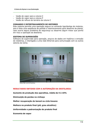 118
A Usina de Açúcar e sua Automação
- Vazão de vapor para a coluna C
- Vazão de vapor para a coluna P
- Vazão de refluxo do ternário da coluna C
COMANDO E INTERTRAVAMENTO DE MOTORES
Este sistema permite uma operação segura no comando liga/desliga de motores,
pois é feita uma seqüência de partida e intertravamento para desarme da planta,
caso ocorra algum problema de segurança ou desarme algum motor que ponha
em risco a operação da destilaria.
SISTEMA DE SUPERVISÃO
Software de supervisão para operação, arquivo de dados em histórico e emissão
de relatórios, e interligado a uma rede Ethernet para comunicação com os outros
setores da Usina.
Usina São Luiz de Ourinhos
RESULTADOS OBTIDOS COM A AUTOMAÇÃO DA DESTILARIA:
Aumento de produção dos aparelhos, média de 5 à 10%
Diminuição de perdas na vinhaça
Melhor recuperação do benzol ou ciclo-hexano
Melhora no produto final (pH, grau alcoólico)
Uniformidade e padronização do produto final
Economia de vapor
 