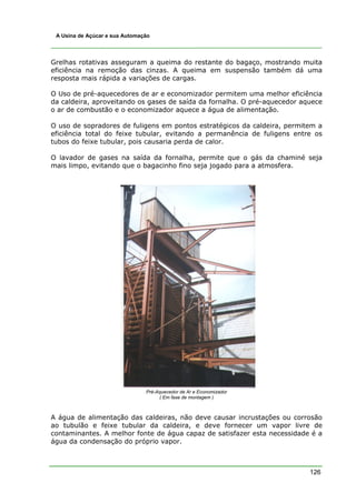 126
A Usina de Açúcar e sua Automação
Grelhas rotativas asseguram a queima do restante do bagaço, mostrando muita
eficiência na remoção das cinzas. A queima em suspensão também dá uma
resposta mais rápida a variações de cargas.
O Uso de pré-aquecedores de ar e economizador permitem uma melhor eficiência
da caldeira, aproveitando os gases de saída da fornalha. O pré-aquecedor aquece
o ar de combustão e o economizador aquece a água de alimentação.
O uso de sopradores de fuligens em pontos estratégicos da caldeira, permitem a
eficiência total do feixe tubular, evitando a permanência de fuligens entre os
tubos do feixe tubular, pois causaria perda de calor.
O lavador de gases na saída da fornalha, permite que o gás da chaminé seja
mais limpo, evitando que o bagacinho fino seja jogado para a atmosfera.
Pré-Aquecedor de Ar e Economizador
( Em fase de montagem )
A água de alimentação das caldeiras, não deve causar incrustações ou corrosão
ao tubulão e feixe tubular da caldeira, e deve fornecer um vapor livre de
contaminantes. A melhor fonte de água capaz de satisfazer esta necessidade é a
água da condensação do próprio vapor.
 
