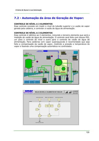 129
A Usina de Açúcar e sua Automação
7.2 - Automação da área de Geração de Vapor:
CONTROLE DE NÍVEL A 2 ELEMENTOS
Esse controle consiste em medir o nível do tubulão superior e a vazão de vapor
gerada pela caldeira, e controlar a vazão de água de alimentação.
CONTROLE DE NÍVEL A 3 ELEMENTOS
Esse controle é idêntico ao 2 elementos, incluindo o terceiro elemento que será a
medição de vazão de água de alimentação. O controle será feito com blocos PID,
um para o controle de nível e outro para o controle de vazão de água de
alimentação. Para caldeiras com vapor superaquecido é recomendado que seja
feito a compensação da vazão de vapor, medindo a pressão e temperatura do
vapor e fazendo uma compensação automática no controlador.
 