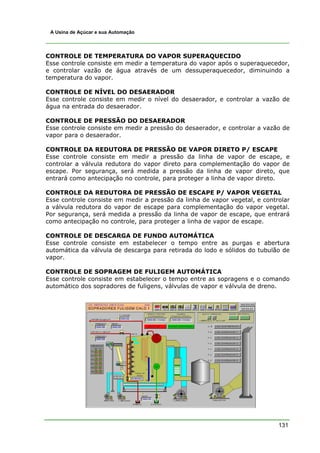 131
A Usina de Açúcar e sua Automação
CONTROLE DE TEMPERATURA DO VAPOR SUPERAQUECIDO
Esse controle consiste em medir a temperatura do vapor após o superaquecedor,
e controlar vazão de água através de um dessuperaquecedor, diminuindo a
temperatura do vapor.
CONTROLE DE NÍVEL DO DESAERADOR
Esse controle consiste em medir o nível do desaerador, e controlar a vazão de
água na entrada do desaerador.
CONTROLE DE PRESSÃO DO DESAERADOR
Esse controle consiste em medir a pressão do desaerador, e controlar a vazão de
vapor para o desaerador.
CONTROLE DA REDUTORA DE PRESSÃO DE VAPOR DIRETO P/ ESCAPE
Esse controle consiste em medir a pressão da linha de vapor de escape, e
controlar a válvula redutora do vapor direto para complementação do vapor de
escape. Por segurança, será medida a pressão da linha de vapor direto, que
entrará como antecipação no controle, para proteger a linha de vapor direto.
CONTROLE DA REDUTORA DE PRESSÃO DE ESCAPE P/ VAPOR VEGETAL
Esse controle consiste em medir a pressão da linha de vapor vegetal, e controlar
a válvula redutora do vapor de escape para complementação do vapor vegetal.
Por segurança, será medida a pressão da linha de vapor de escape, que entrará
como antecipação no controle, para proteger a linha de vapor de escape.
CONTROLE DE DESCARGA DE FUNDO AUTOMÁTICA
Esse controle consiste em estabelecer o tempo entre as purgas e abertura
automática da válvula de descarga para retirada do lodo e sólidos do tubulão de
vapor.
CONTROLE DE SOPRAGEM DE FULIGEM AUTOMÁTICA
Esse controle consiste em estabelecer o tempo entre as sopragens e o comando
automático dos sopradores de fuligens, válvulas de vapor e válvula de dreno.
 