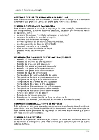 132
A Usina de Açúcar e sua Automação
CONTROLE DE LIMPEZA AUTOMÁTICA DAS GRELHAS
Esse controle consiste em estabelecer o tempo entre as limpezas e o comando
automático das grelhas e válvula de dreno para remoção das cinzas.
SISTEMA DE SEGURANÇA DA CALDEIRA
Esse sistema permite a proteção e segurança de uma operação, evitando riscos
aos equipamentos, evitando possíveis prejuízos, causados por eventuais falhas
de operação, como:
- desarme de motores (ventiladores forçados e induzidos)
- desarme de turbina do ventilador induzido
- desarme dos dosadores de bagaço
- queda na pressão do ar das válvulas pneumáticas.
- queda na pressão de água de alimentação
- eventual emergência na operação
- nível muito baixo do tubulão de vapor
- pressão muito baixa do vapor
- etc.
MONITORAÇÃO E ALARMES DE VARIÁVEIS AUXILIARES
- Pressão do tubulão de vapor
- Pressão do ar antes do pré-aquecedor
- Pressão do ar após o pré-aquecedor
- Pressão dos gases antes do pré-aquecedor
- Pressão dos gases após o pré-aquecedor
- Pressão dos gases após o economizador
- Pressão da água de alimentação
- Temperatura do vapor no tubulão de vapor
- Temperatura da água antes do economizador
- Temperatura da água após o economizador
- Temperatura do ar antes do pré-aquecedor
- Temperatura do ar após o pré-aquecedor
- Temperatura dos gases antes do pré-aquecedor
- Temperatura dos gases após o pré-aquecedor
- Temperatura dos gases após o economizador
- Rotação dos dosadores de bagaço
- Rotação da turbina do exaustor
- Rotação da turbina da bomba de água de alimentação
- Corrente dos motores (ventiladores, exaustores e bombas de água)
COMANDO E INTERTRAVAMENTO DE MOTORES
Este sistema permite uma operação segura no comando liga/desliga de motores,
pois é feita uma seqüência de partida e intertravamento para desarme da planta,
caso ocorra algum problema de segurança ou desarme algum motor que ponha
em risco a operação da caldeira.
SISTEMA DE SUPERVISÃO
Software de supervisão para operação, arquivo de dados em histórico e emissão
de relatórios, e interligado a uma rede Ethernet para comunicação com os outros
setores da Usina.
 
