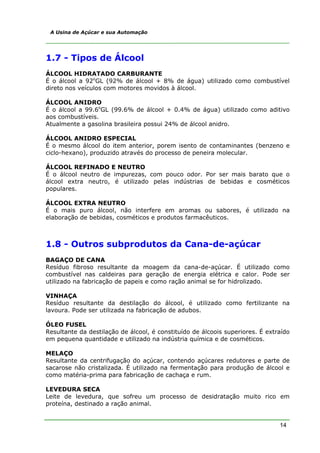 14
A Usina de Açúcar e sua Automação
1.7 - Tipos de Álcool
ÁLCOOL HIDRATADO CARBURANTE
É o álcool a 92o
GL (92% de álcool + 8% de água) utilizado como combustível
direto nos veículos com motores movidos à álcool.
ÁLCOOL ANIDRO
É o álcool a 99.6o
GL (99.6% de álcool + 0.4% de água) utilizado como aditivo
aos combustíveis.
Atualmente a gasolina brasileira possui 24% de álcool anidro.
ÁLCOOL ANIDRO ESPECIAL
É o mesmo álcool do item anterior, porem isento de contaminantes (benzeno e
ciclo-hexano), produzido através do processo de peneira molecular.
ÁLCOOL REFINADO E NEUTRO
É o álcool neutro de impurezas, com pouco odor. Por ser mais barato que o
álcool extra neutro, é utilizado pelas indústrias de bebidas e cosméticos
populares.
ÁLCOOL EXTRA NEUTRO
É o mais puro álcool, não interfere em aromas ou sabores, é utilizado na
elaboração de bebidas, cosméticos e produtos farmacêuticos.
1.8 - Outros subprodutos da Cana-de-açúcar
BAGAÇO DE CANA
Resíduo fibroso resultante da moagem da cana-de-açúcar. É utilizado como
combustível nas caldeiras para geração de energia elétrica e calor. Pode ser
utilizado na fabricação de papeis e como ração animal se for hidrolizado.
VINHAÇA
Resíduo resultante da destilação do álcool, é utilizado como fertilizante na
lavoura. Pode ser utilizada na fabricação de adubos.
ÓLEO FUSEL
Resultante da destilação de álcool, é constituído de álcoois superiores. É extraído
em pequena quantidade e utilizado na indústria química e de cosméticos.
MELAÇO
Resultante da centrifugação do açúcar, contendo açúcares redutores e parte de
sacarose não cristalizada. É utilizado na fermentação para produção de álcool e
como matéria-prima para fabricação de cachaça e rum.
LEVEDURA SECA
Leite de levedura, que sofreu um processo de desidratação muito rico em
proteína, destinado a ração animal.
 