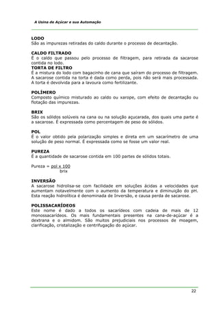 22
A Usina de Açúcar e sua Automação
LODO
São as impurezas retiradas do caldo durante o processo de decantação.
CALDO FILTRADO
É o caldo que passou pelo processo de filtragem, para retirada da sacarose
contida no lodo.
TORTA DE FILTRO
É a mistura do lodo com bagacinho de cana que saíram do processo de filtragem.
A sacarose contida na torta é dada como perda, pois não será mais processada.
A torta é devolvida para a lavoura como fertilizante.
POLÍMERO
Composto químico misturado ao caldo ou xarope, com efeito de decantação ou
flotação das impurezas.
BRIX
São os sólidos solúveis na cana ou na solução açucarada, dos quais uma parte é
a sacarose. É expressada como percentagem de peso de sólidos.
POL
É o valor obtido pela polarização simples e direta em um sacarímetro de uma
solução de peso normal. É expressada como se fosse um valor real.
PUREZA
É a quantidade de sacarose contida em 100 partes de sólidos totais.
Pureza = pol x 100
brix
INVERSÃO
A sacarose hidrolisa-se com facilidade em soluções ácidas a velocidades que
aumentam notavelmente com o aumento da temperatura e diminuição do pH.
Esta reação hidrolítica é denominada de Inversão, e causa perda de sacarose.
POLISSACARÍDEOS
Este nome é dado a todos os sacarídeos com cadeia de mais de 12
monossacarídeos. Os mais fundamentais presentes na cana-de-açúcar é a
dextrana e o almidom. São muitos prejudiciais nos processos de moagem,
clarificação, cristalização e centrifugação do açúcar.
 