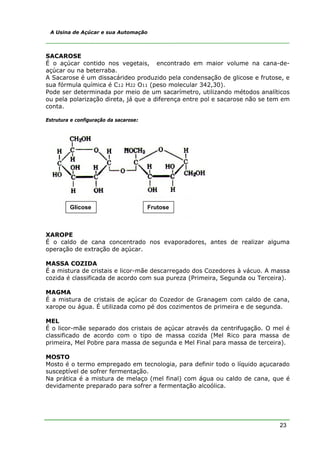 23
A Usina de Açúcar e sua Automação
SACAROSE
É o açúcar contido nos vegetais, encontrado em maior volume na cana-de-
açúcar ou na beterraba.
A Sacarose é um dissacárideo produzido pela condensação de glicose e frutose, e
sua fórmula química é C12 H22 O11 (peso molecular 342,30).
Pode ser determinada por meio de um sacarímetro, utilizando métodos analíticos
ou pela polarização direta, já que a diferença entre pol e sacarose não se tem em
conta.
Estrutura e configuração da sacarose:
XAROPE
É o caldo de cana concentrado nos evaporadores, antes de realizar alguma
operação de extração de açúcar.
MASSA COZIDA
É a mistura de cristais e licor-mãe descarregado dos Cozedores à vácuo. A massa
cozida é classificada de acordo com sua pureza (Primeira, Segunda ou Terceira).
MAGMA
É a mistura de cristais de açúcar do Cozedor de Granagem com caldo de cana,
xarope ou água. É utilizada como pé dos cozimentos de primeira e de segunda.
MEL
É o licor-mãe separado dos cristais de açúcar através da centrifugação. O mel é
classificado de acordo com o tipo de massa cozida (Mel Rico para massa de
primeira, Mel Pobre para massa de segunda e Mel Final para massa de terceira).
MOSTO
Mosto é o termo empregado em tecnologia, para definir todo o líquido açucarado
susceptível de sofrer fermentação.
Na prática é a mistura de melaço (mel final) com água ou caldo de cana, que é
devidamente preparado para sofrer a fermentação alcoólica.
Glicose Frutose
 