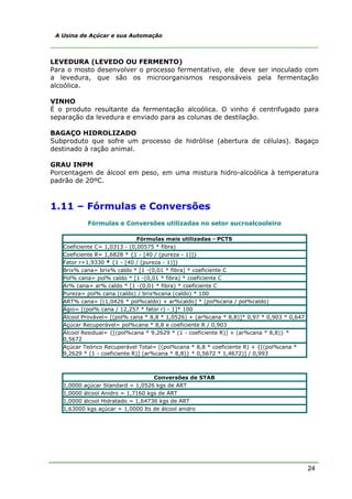 24
A Usina de Açúcar e sua Automação
LEVEDURA (LEVEDO OU FERMENTO)
Para o mosto desenvolver o processo fermentativo, ele deve ser inoculado com
a levedura, que são os microorganismos responsáveis pela fermentação
alcoólica.
VINHO
É o produto resultante da fermentação alcoólica. O vinho é centrifugado para
separação da levedura e enviado para as colunas de destilação.
BAGAÇO HIDROLIZADO
Subproduto que sofre um processo de hidrólise (abertura de células). Bagaço
destinado à ração animal.
GRAU INPM
Porcentagem de álcool em peso, em uma mistura hidro-alcoólica à temperatura
padrão de 20ºC.
1.11 – Fórmulas e Conversões
Fórmulas e Conversões utilizadas no setor sucroalcooleiro
Fórmulas mais utilizadas - PCTS
Coeficiente C= 1,0313 - (0,00575 * fibra)
Coeficiente R= 1,6828 * {1 - [40 / (pureza - 1)]}
Fator r=1,9330 * {1 - [40 / (pureza - 1)]}
Brix% cana= brix% caldo * [1 -(0,01 * fibra) * coeficiente C
Pol% cana= pol% caldo * [1 -(0,01 * fibra) * coeficiente C
Ar% cana= ar% caldo * [1 -(0,01 * fibra) * coeficiente C
Pureza= pol% cana (caldo) / brix%cana (caldo) * 100
ART% cana= [(1,0426 * pol%caldo) + ar%caldo] * (pol%cana / pol%caldo)
Ágio= [(pol% cana / 12,257 * fator r) - 1]* 100
Álcool Provável= [(pol% cana * 8,8 * 1,0526) + (ar%cana * 8,8)]* 0,97 * 0,903 * 0,647
Açúcar Recuperável= pol%cana * 8,8 e coeficiente R / 0,903
Álcool Residual= {[(pol%cana * 9,2629 * (1 - coeficiente R)] + (ar%cana * 8,8)} *
0,5672
Açúcar Teórico Recuperável Total= [(pol%cana * 8,8 * coeficiente R) + {[(pol%cana *
9,2629 * (1 - coeficiente R)] (ar%cana * 8,8)} * 0,5672 * 1,4672)] / 0,993
Conversões de STAB
1,0000 açúcar Standard = 1,0526 kgs de ART
1,0000 álcool Anidro = 1,7160 kgs de ART
1,0000 álcool Hidratado = 1,64736 kgs de ART
1,63000 kgs açúcar = 1,0000 lts de álcool anidro
 