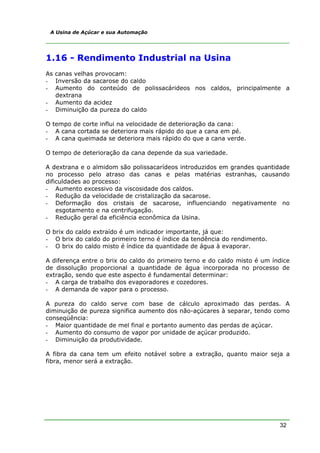32
A Usina de Açúcar e sua Automação
1.16 - Rendimento Industrial na Usina
As canas velhas provocam:
- Inversão da sacarose do caldo
- Aumento do conteúdo de polissacárideos nos caldos, principalmente a
dextrana
- Aumento da acidez
- Diminuição da pureza do caldo
O tempo de corte influi na velocidade de deterioração da cana:
- A cana cortada se deteriora mais rápido do que a cana em pé.
- A cana queimada se deteriora mais rápido do que a cana verde.
O tempo de deterioração da cana depende da sua variedade.
A dextrana e o almidom são polissacarídeos introduzidos em grandes quantidade
no processo pelo atraso das canas e pelas matérias estranhas, causando
dificuldades ao processo:
- Aumento excessivo da viscosidade dos caldos.
- Redução da velocidade de cristalização da sacarose.
- Deformação dos cristais de sacarose, influenciando negativamente no
esgotamento e na centrifugação.
- Redução geral da eficiência econômica da Usina.
O brix do caldo extraído é um indicador importante, já que:
- O brix do caldo do primeiro terno é índice da tendência do rendimento.
- O brix do caldo misto é índice da quantidade de água à evaporar.
A diferença entre o brix do caldo do primeiro terno e do caldo misto é um índice
de dissolução proporcional a quantidade de água incorporada no processo de
extração, sendo que este aspecto é fundamental determinar:
- A carga de trabalho dos evaporadores e cozedores.
- A demanda de vapor para o processo.
A pureza do caldo serve com base de cálculo aproximado das perdas. A
diminuição de pureza significa aumento dos não-açúcares à separar, tendo como
conseqüência:
- Maior quantidade de mel final e portanto aumento das perdas de açúcar.
- Aumento do consumo de vapor por unidade de açúcar produzido.
- Diminuição da produtividade.
A fibra da cana tem um efeito notável sobre a extração, quanto maior seja a
fibra, menor será a extração.
 